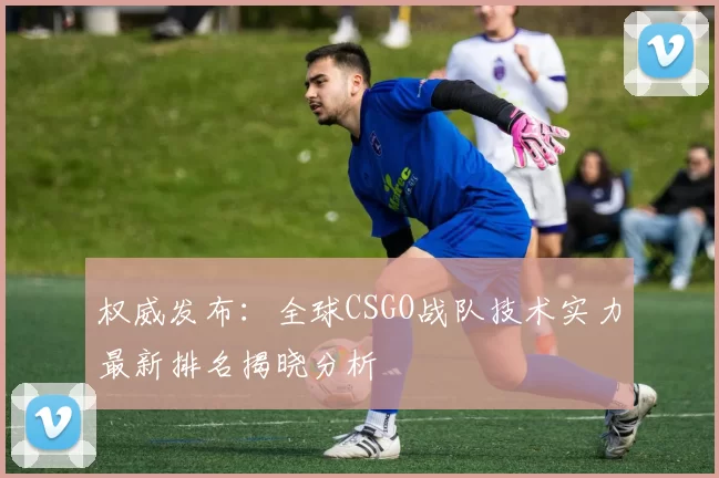 权威发布：全球CSGO战队技术实力最新排名揭晓分析