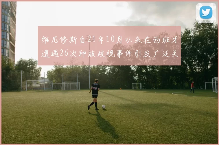 维尼修斯自21年10月以来在西班牙遭遇26次种族歧视事件引发广泛关注