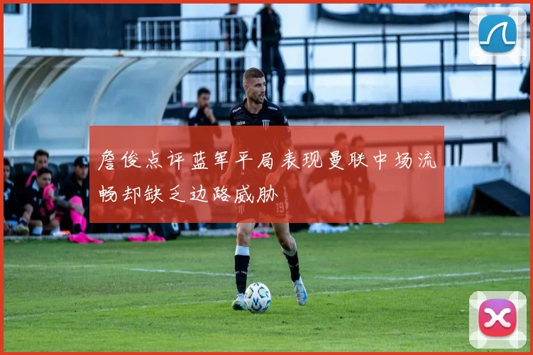 詹俊点评蓝军平局表现曼联中场流畅却缺乏边路威胁