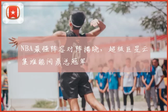 NBA最强阵容对阵揭晓，超级巨星云集谁能问鼎总冠军