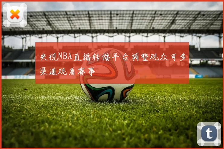央视NBA直播转播平台调整观众可多渠道观看赛事