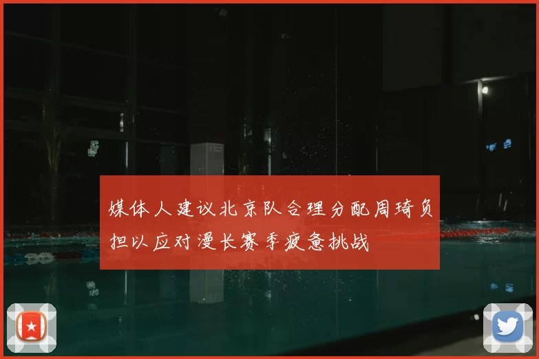 媒体人建议北京队合理分配周琦负担以应对漫长赛季疲惫挑战