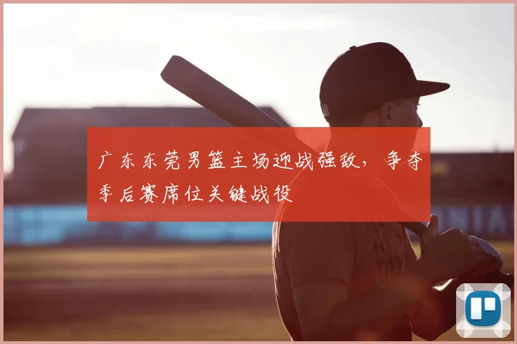 广东东莞男篮主场迎战强敌，争夺季后赛席位关键战役