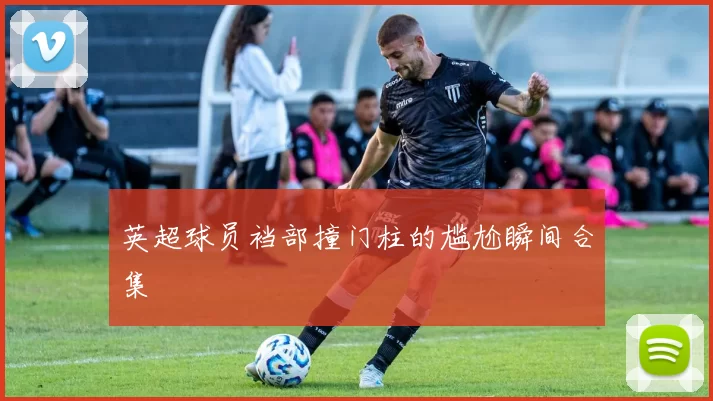 英超球员裆部撞门柱的尴尬瞬间合集