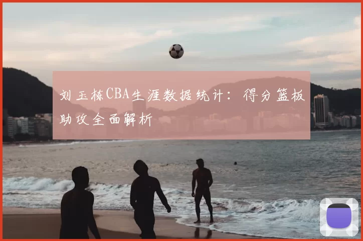 刘玉栋CBA生涯数据统计:得分篮板助攻全面解析