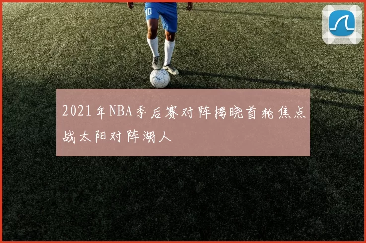 2021年NBA季后赛对阵揭晓首轮焦点战太阳对阵湖人