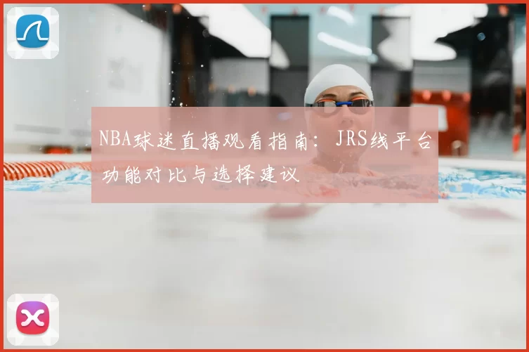 NBA球迷直播观看指南:JRS线平台功能对比与选择建议
