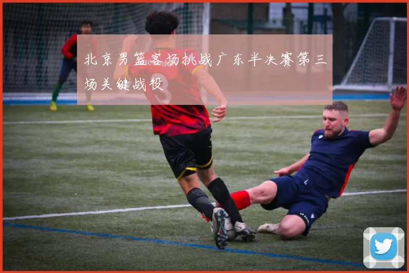 北京男篮客场挑战广东半决赛第三场关键战役