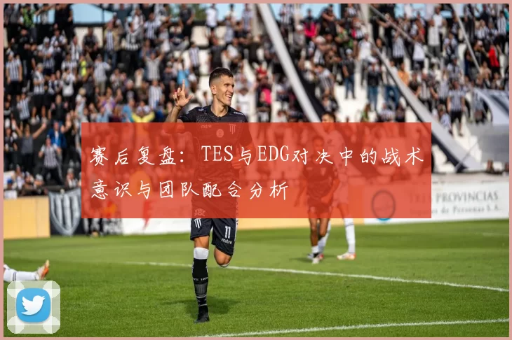 赛后复盘：TES与EDG对决中的战术意识与团队配合分析