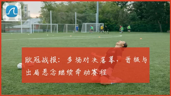 欧冠战报：多场对决落幕，晋级与出局悬念继续牵动赛程
