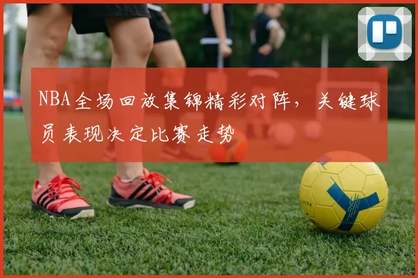 NBA全场回放集锦精彩对阵,关键球员表现决定比赛走势