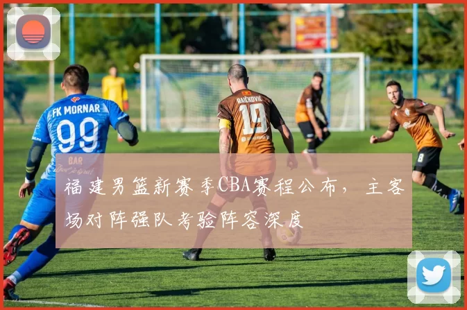 福建男篮新赛季CBA赛程公布,主客场对阵强队考验阵容深度