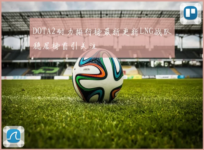 DOTA2耐力排行榜最新更新LNG战队稳居榜首引关注