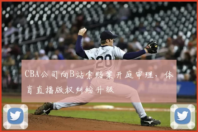 CBA公司向B站索赔案开庭审理，体育直播版权纠纷升级