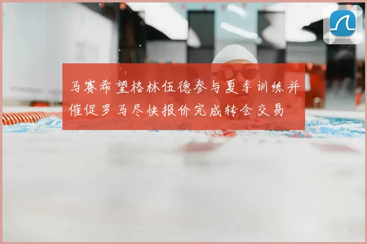 马赛希望格林伍德参与夏季训练并催促罗马尽快报价完成转会交易