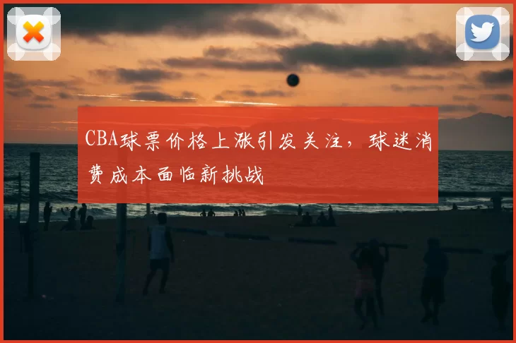 CBA球票价格上涨引发关注，球迷消费成本面临新挑战