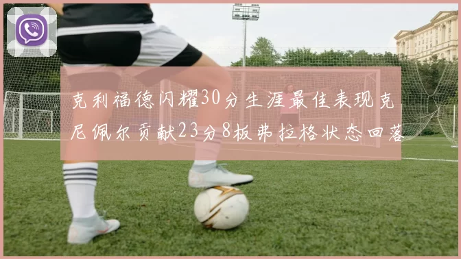 克利福德闪耀30分生涯最佳表现克尼佩尔贡献23分8板弗拉格状态回落仅得14分