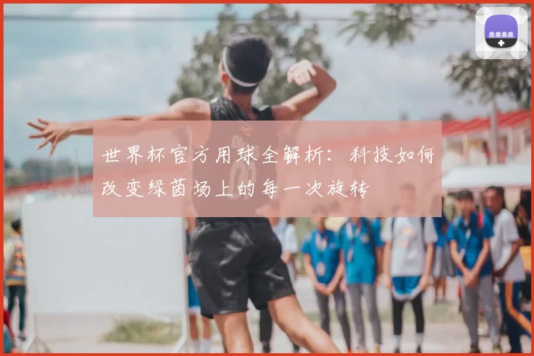 世界杯官方用球全解析:科技如何改变绿茵场上的每一次旋转