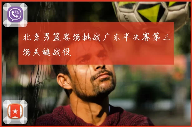 北京男篮客场挑战广东半决赛第三场关键战役