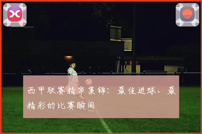 西甲联赛精华集锦：最佳进球、最精彩的比赛瞬间