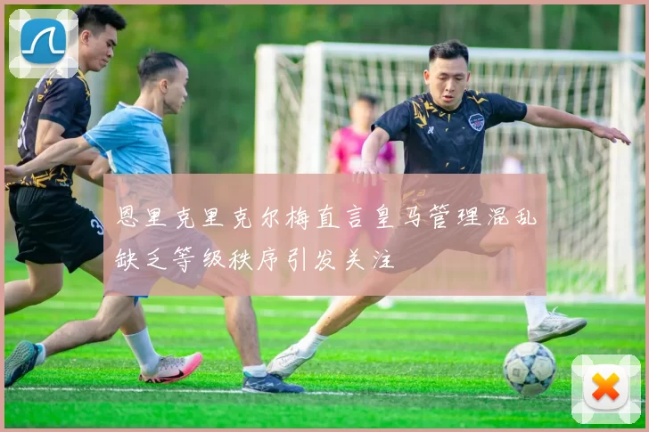 恩里克里克尔梅直言皇马管理混乱缺乏等级秩序引发关注