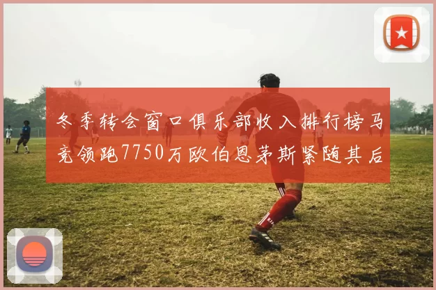 冬季转会窗口俱乐部收入排行榜马竞领跑7750万欧伯恩茅斯紧随其后7200万欧