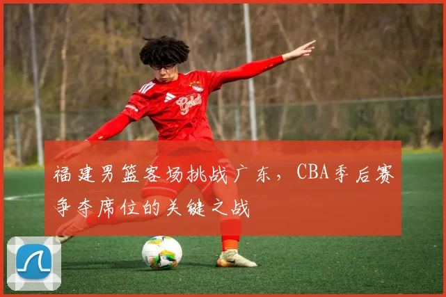 福建男篮客场挑战广东，CBA季后赛争夺席位的关键之战