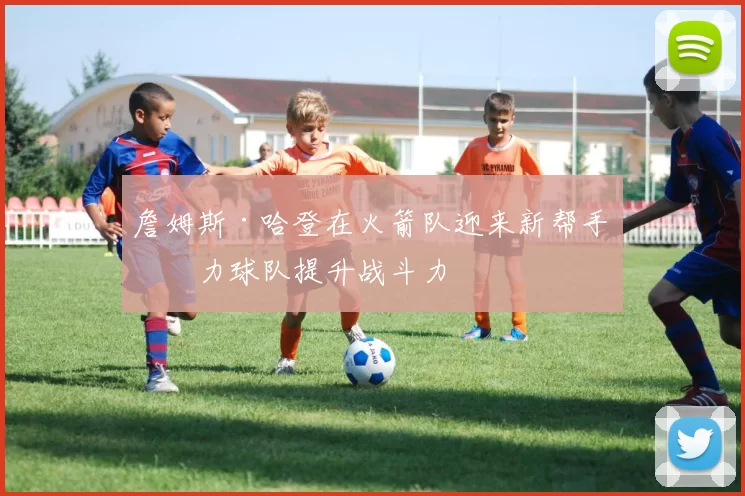 詹姆斯·哈登在火箭队迎来新帮手助力球队提升战斗力