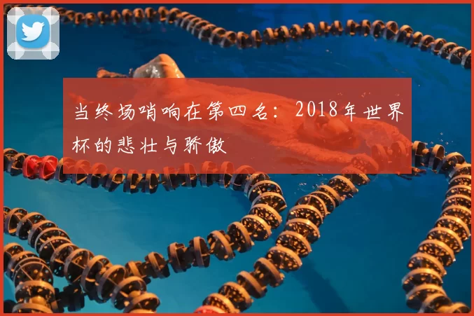 当终场哨响在第四名：2018年世界杯的悲壮与骄傲