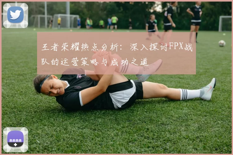 王者荣耀热点分析：深入探讨FPX战队的运营策略与成功之道