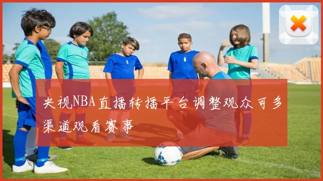 央视NBA直播转播平台调整观众可多渠道观看赛事