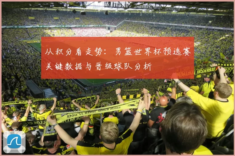 从积分看走势:男篮世界杯预选赛关键数据与晋级球队分析