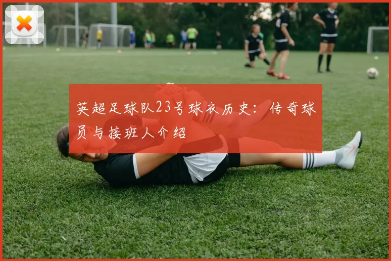 英超足球队23号球衣历史：传奇球员与接班人介绍