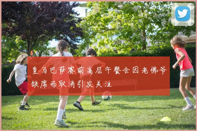 皇马巴萨赛前高层午餐会因老佛爷缺席而取消引发关注