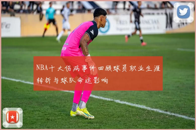 NBA十大伤病事件回顾球员职业生涯转折与球队命运影响