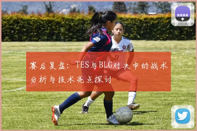 赛后复盘：TES与BLG对决中的战术分析与技术亮点探讨