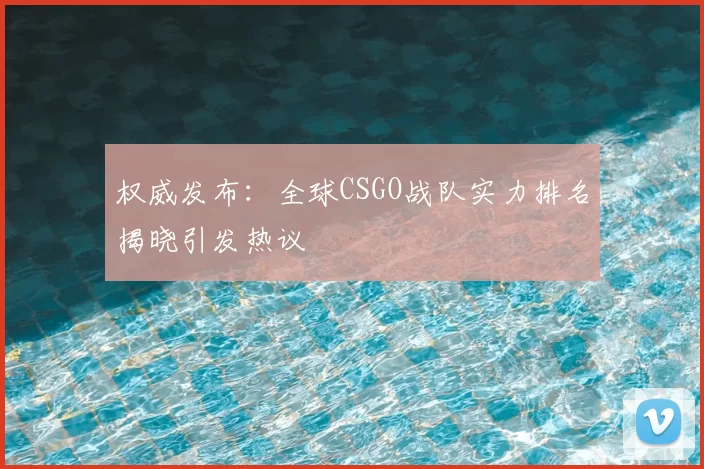 权威发布：全球CSGO战队实力排名揭晓引发热议