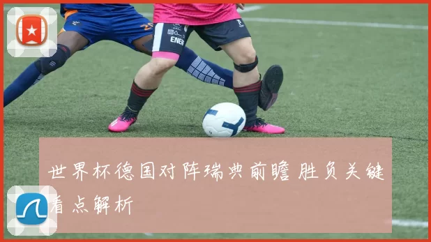 世界杯德国对阵瑞典前瞻 胜负关键看点解析