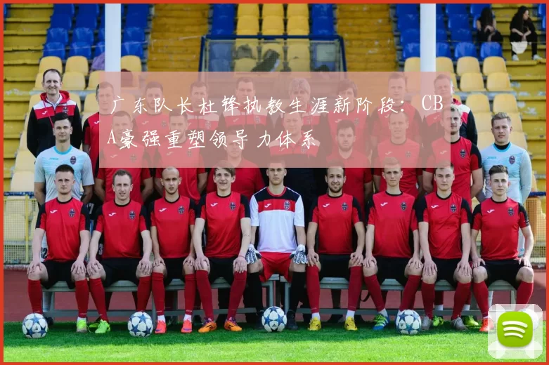 广东队长杜锋执教生涯新阶段:CBA豪强重塑领导力体系