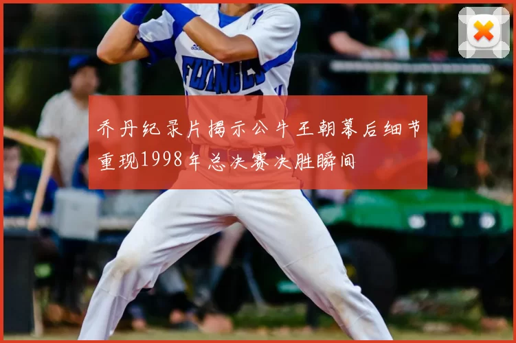 乔丹纪录片揭示公牛王朝幕后细节重现1998年总决赛决胜瞬间