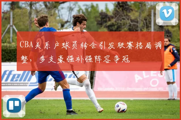 CBA关系户球员转会引发联赛格局调整，多支豪强补强阵容争冠