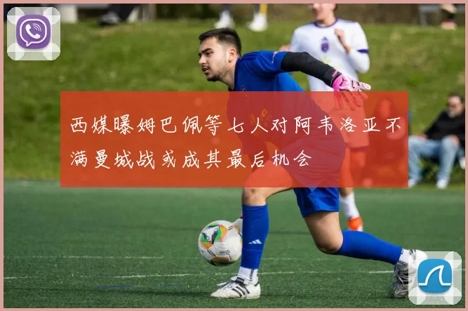 西媒曝姆巴佩等七人对阿韦洛亚不满曼城战或成其最后机会