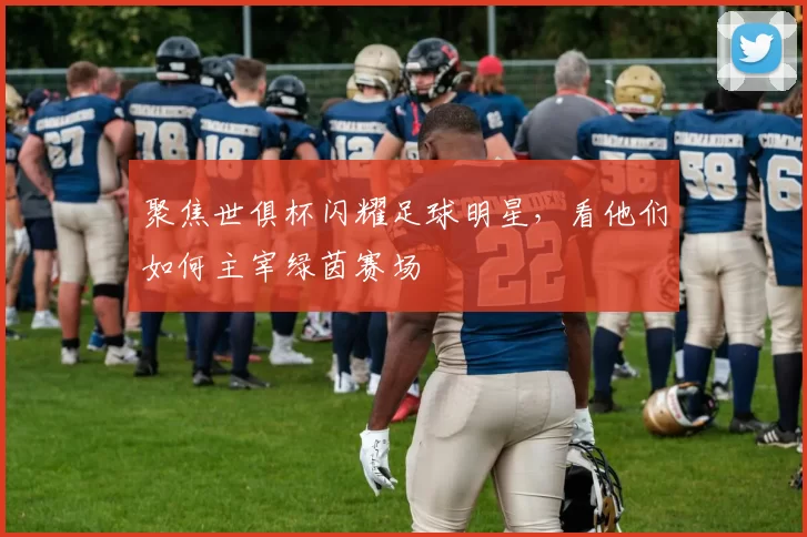 聚焦世俱杯闪耀足球明星,看他们如何主宰绿茵赛场