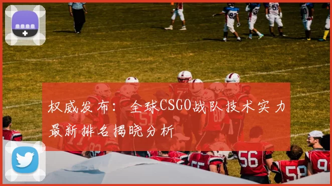 权威发布：全球CSGO战队技术实力最新排名揭晓分析