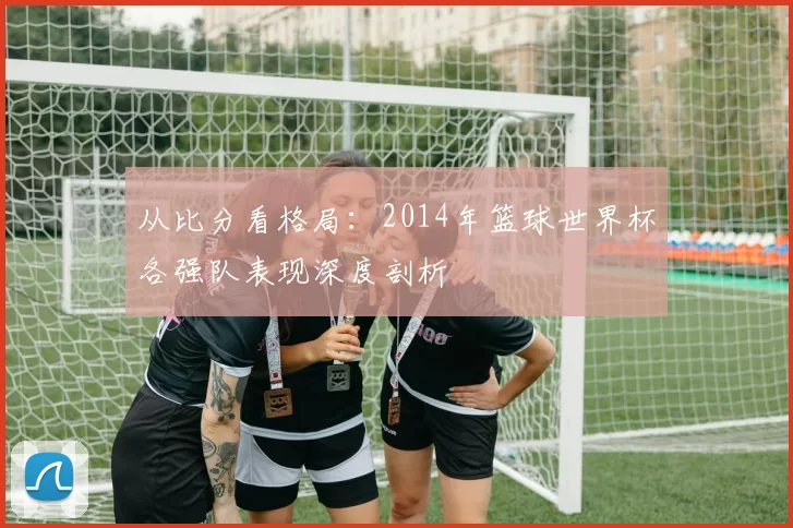 从比分看格局：2014年篮球世界杯各强队表现深度剖析