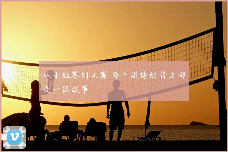 从小组赛到决赛 每个进球的背后都是一段故事