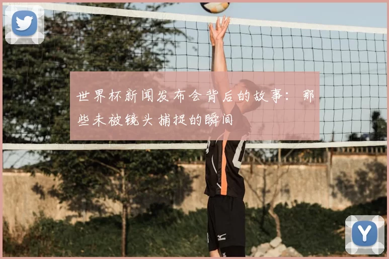 世界杯新闻发布会背后的故事：那些未被镜头捕捉的瞬间