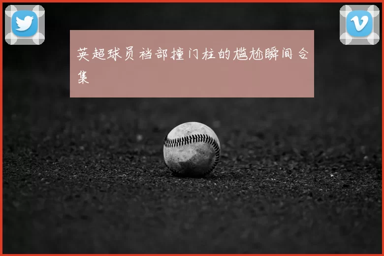 英超球员裆部撞门柱的尴尬瞬间合集