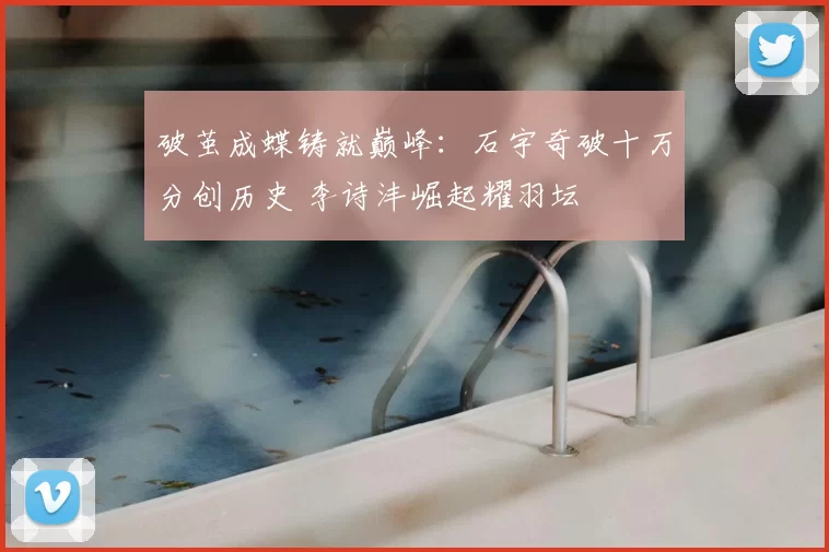 破茧成蝶铸就巅峰：石宇奇破十万分创历史 李诗沣崛起耀羽坛