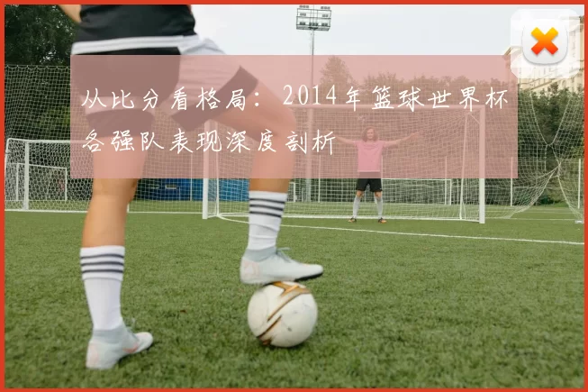 从比分看格局：2014年篮球世界杯各强队表现深度剖析